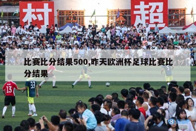 比赛比分结果500,昨天欧洲杯足球比赛比分结果