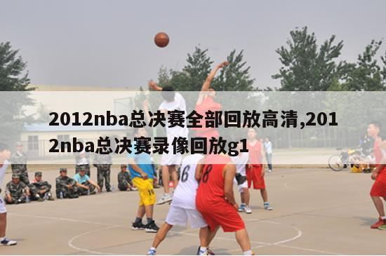 2012nba总决赛全部回放高清,2012nba总决赛录像回放g1