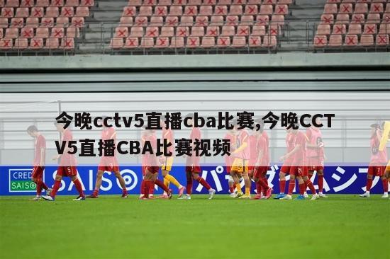 今晚cctv5直播cba比赛,今晚CCTV5直播CBA比赛视频